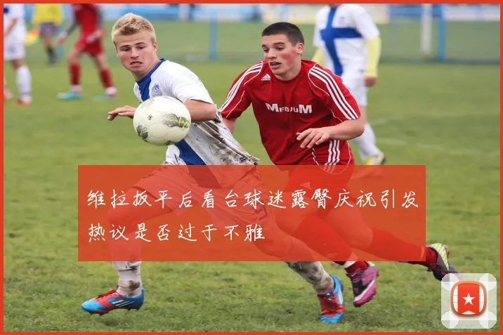 维拉扳平后看台球迷露臀庆祝引发热议是否过于不雅