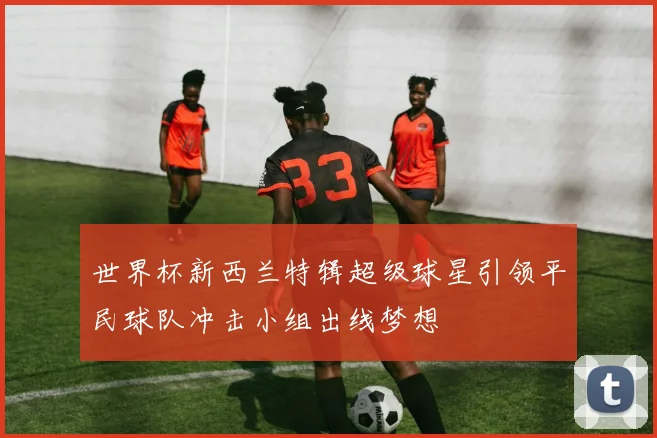 世界杯新西兰特辑超级球星引领平民球队冲击小组出线梦想