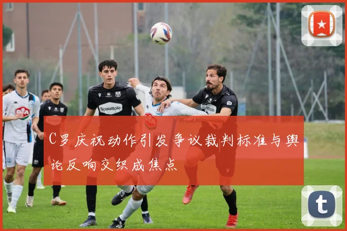 C罗庆祝动作引发争议裁判标准与舆论反响交织成焦点