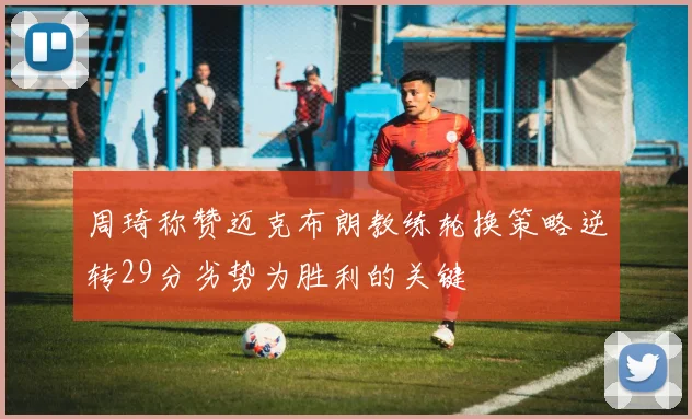 周琦称赞迈克布朗教练轮换策略逆转29分劣势为胜利的关键