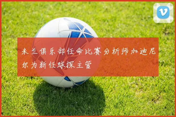 米兰俱乐部任命比赛分析师加迪尼尔为新任球探主管