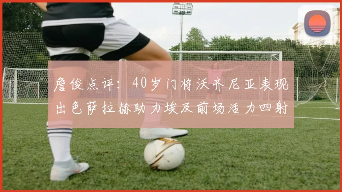 詹俊点评：40岁门将沃齐尼亚表现出色萨拉赫助力埃及前场活力四射