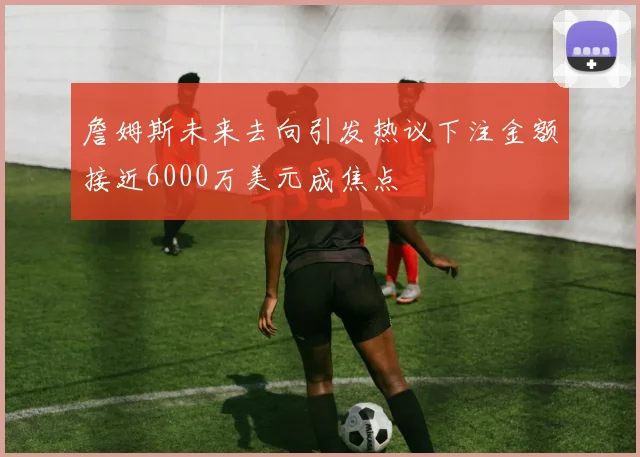 詹姆斯未来去向引发热议下注金额接近6000万美元成焦点