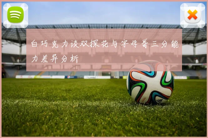 白巧克力谈双探花与字母哥三分能力差异分析