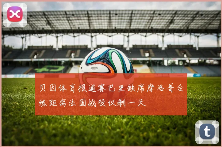 贝因体育报道赛巴里缺席摩洛哥合练距离法国战役仅剩一天
