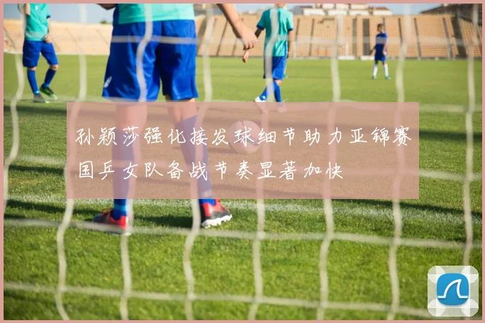 孙颖莎强化接发球细节助力亚锦赛国乒女队备战节奏显著加快
