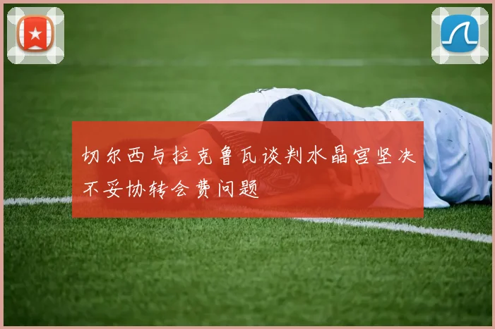 切尔西与拉克鲁瓦谈判水晶宫坚决不妥协转会费问题