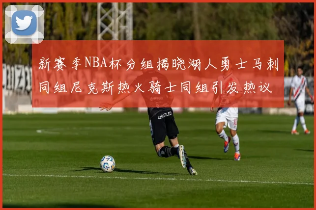 新赛季NBA杯分组揭晓湖人勇士马刺同组尼克斯热火骑士同组引发热议