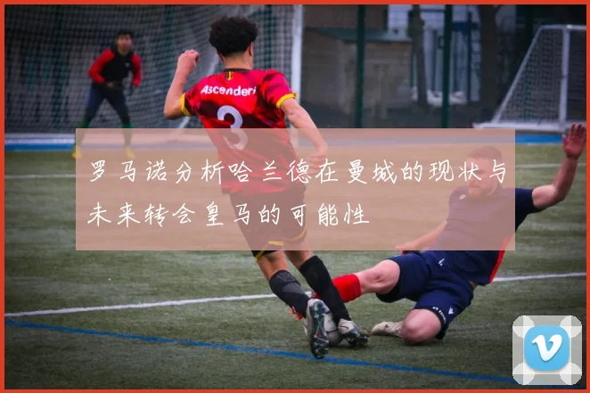 罗马诺分析哈兰德在曼城的现状与未来转会皇马的可能性