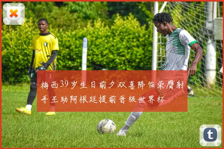梅西39岁生日前夕双喜降临荣膺射手王助阿根廷提前晋级世界杯