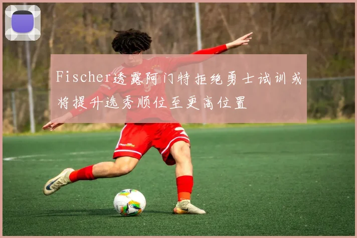 Fischer透露阿门特拒绝勇士试训或将提升选秀顺位至更高位置
