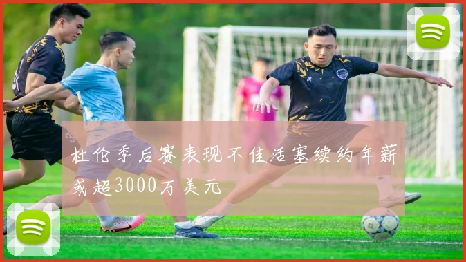 杜伦季后赛表现不佳活塞续约年薪或超3000万美元
