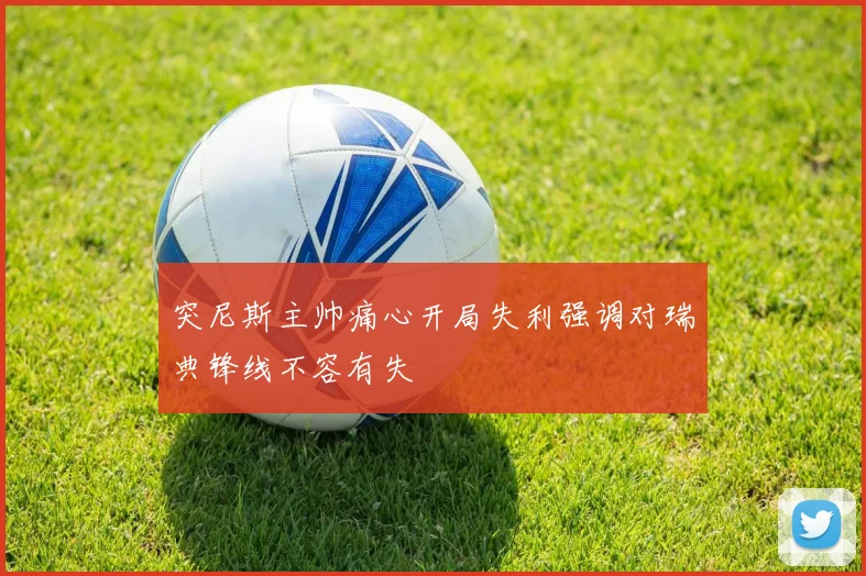 突尼斯主帅痛心开局失利强调对瑞典锋线不容有失