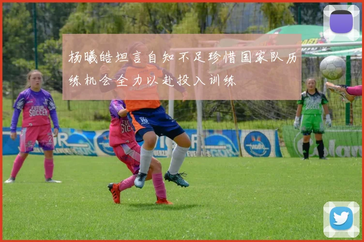 杨曦皓坦言自知不足珍惜国家队历练机会全力以赴投入训练