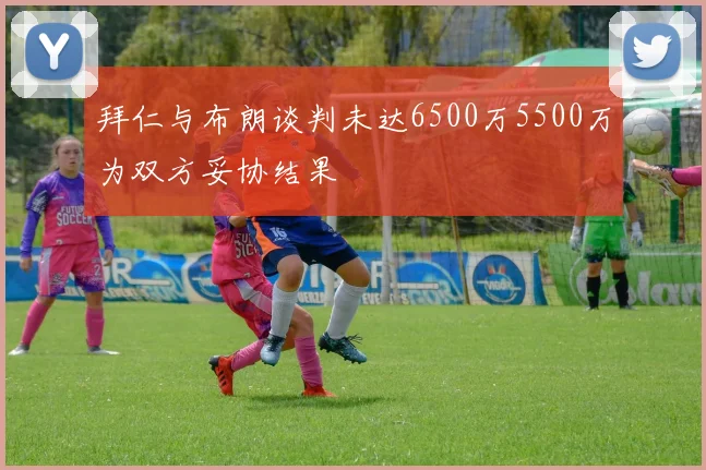 拜仁与布朗谈判未达6500万5500万为双方妥协结果
