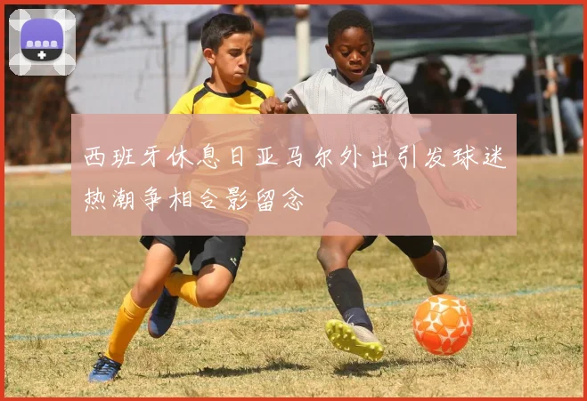 西班牙休息日亚马尔外出引发球迷热潮争相合影留念