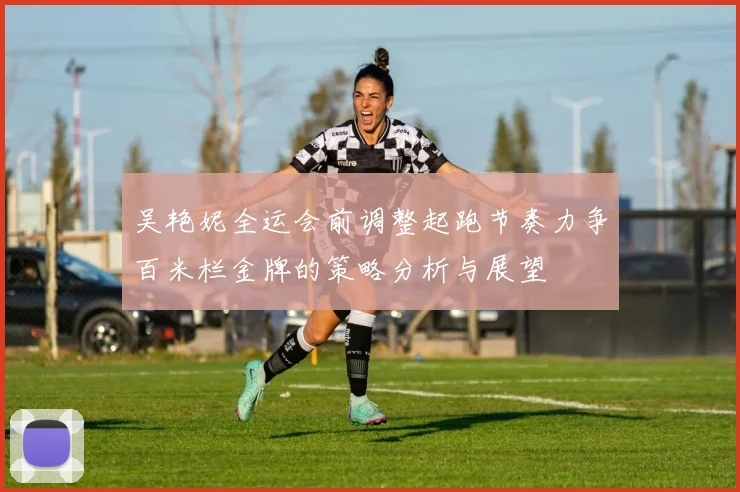 吴艳妮全运会前调整起跑节奏力争百米栏金牌的策略分析与展望